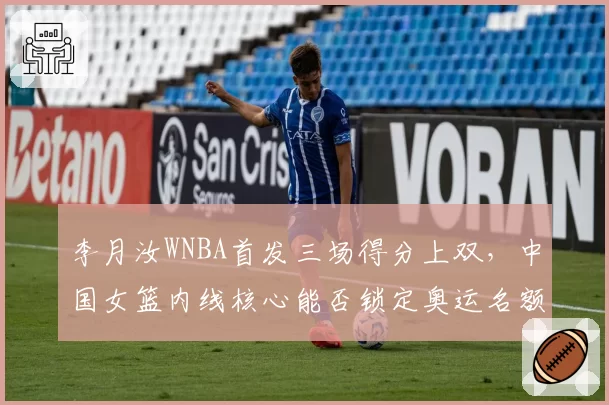 李月汝WNBA首发三场得分上双,中国女篮内线核心能否锁定奥运名额?