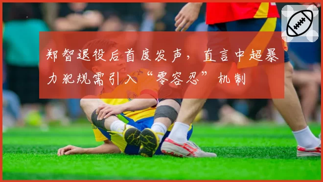 郑智退役后首度发声,直言中超暴力犯规需引入“零容忍”机制