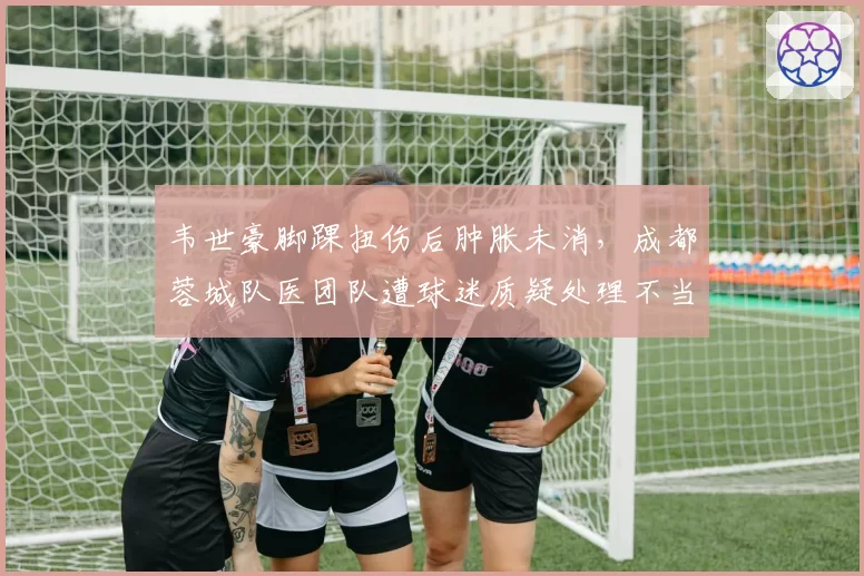 韦世豪脚踝扭伤后肿胀未消，成都蓉城队医团队遭球迷质疑处理不当