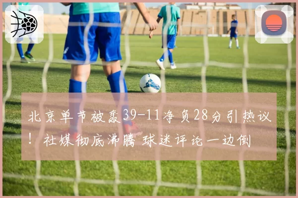 北京单节被轰39-11净负28分引热议!社媒彻底沸腾 球迷评论一边倒
