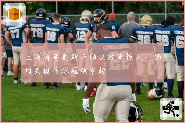 上海海港奥斯卡助攻效率惊人,场均关键传球冠绝中超