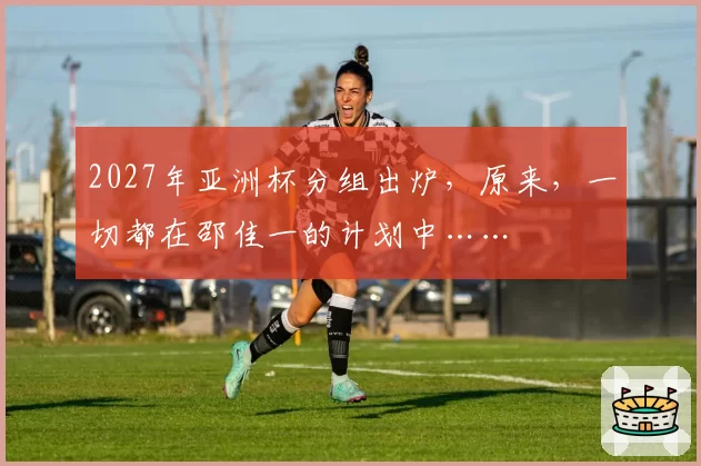 2027年亚洲杯分组出炉,原来,一切都在邵佳一的计划中……