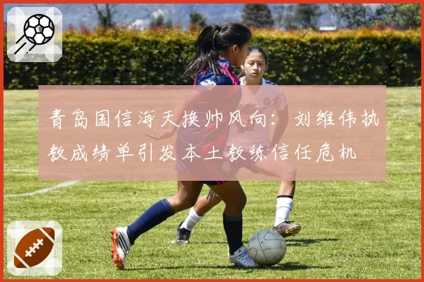 青岛国信海天换帅风向:刘维伟执教成绩单引发本土教练信任危机