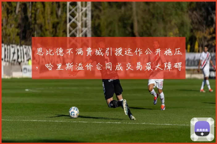 恩比德不满费城引援运作公开施压，哈里斯溢价合同成交易最大障碍