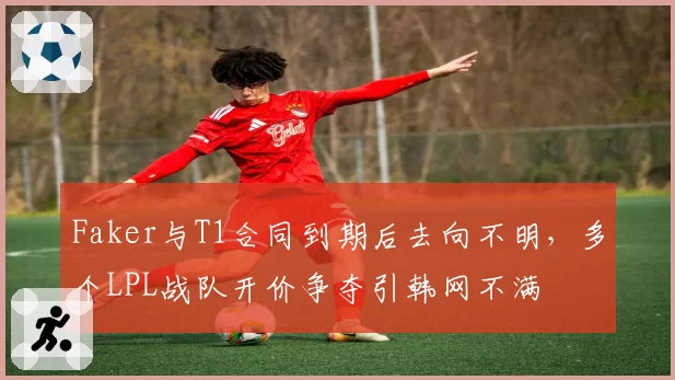 Faker与T1合同到期后去向不明,多个LPL战队开价争夺引韩网不满