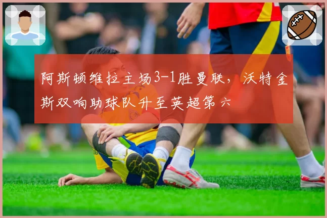 阿斯顿维拉主场3-1胜曼联，沃特金斯双响助球队升至英超第六