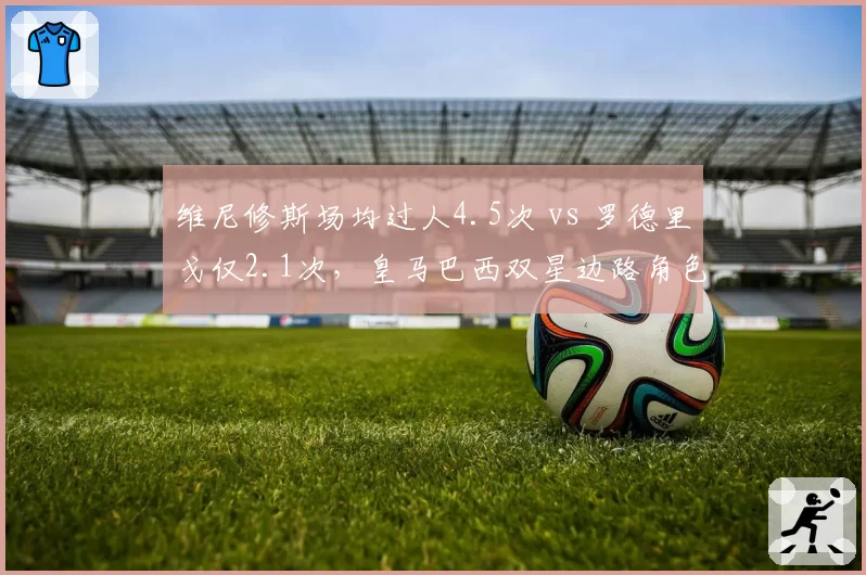 维尼修斯场均过人4.5次 vs 罗德里戈仅2.1次,皇马巴西双星边路角色分化明显