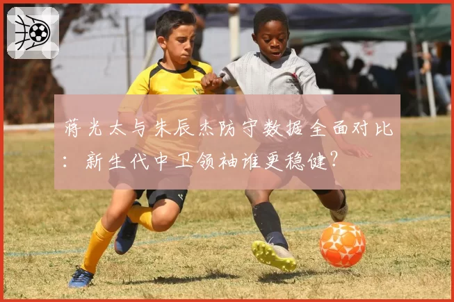 蒋光太与朱辰杰防守数据全面对比:新生代中卫领袖谁更稳健?