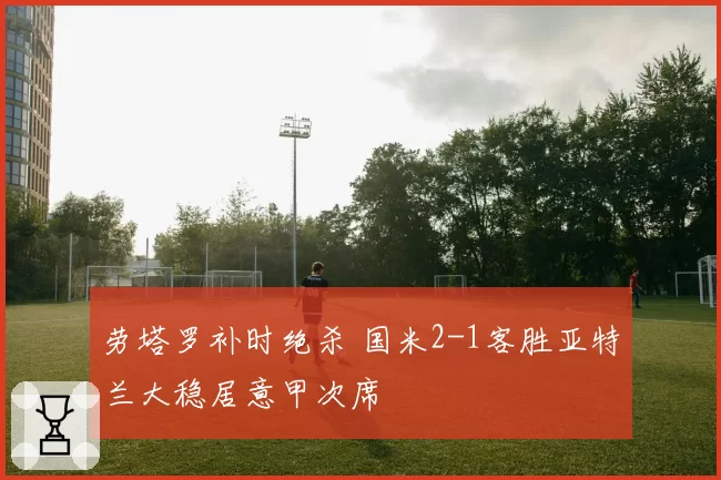 劳塔罗补时绝杀 国米2-1客胜亚特兰大稳居意甲次席