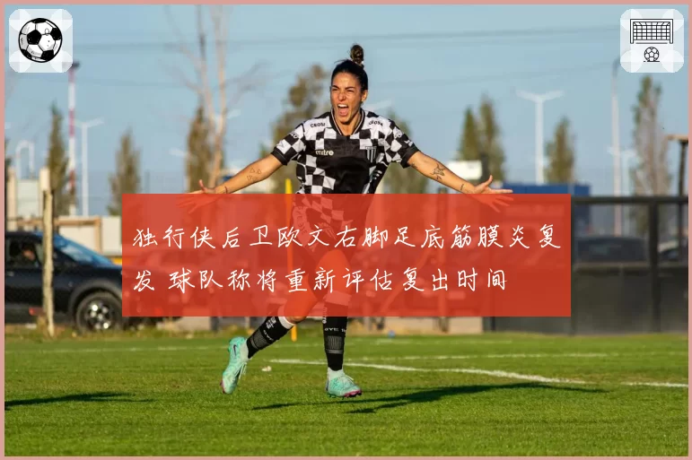 独行侠后卫欧文右脚足底筋膜炎复发 球队称将重新评估复出时间