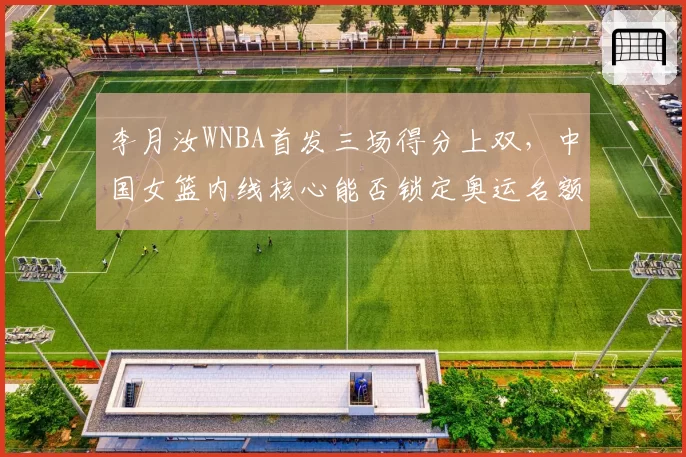 李月汝WNBA首发三场得分上双,中国女篮内线核心能否锁定奥运名额?