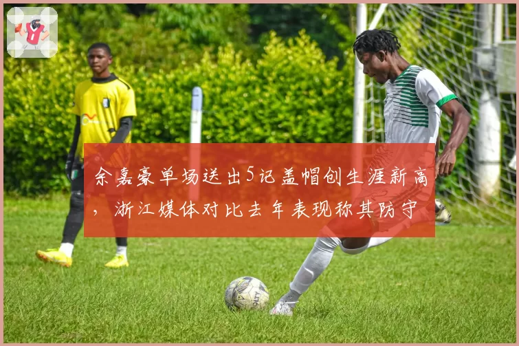 余嘉豪单场送出5记盖帽创生涯新高，浙江媒体对比去年表现称其防守进化