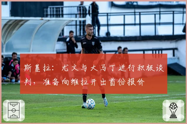 斯基拉:尤文与大马丁进行积极谈判,准备向维拉开出首份报价