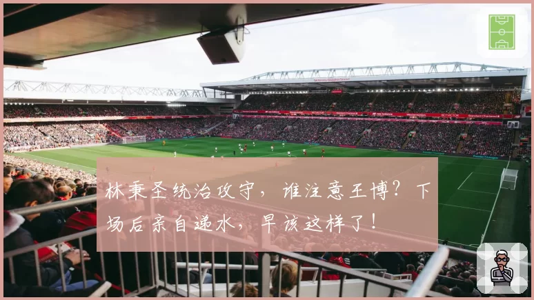 林秉圣统治攻守,谁注意王博?下场后亲自递水,早该这样了!