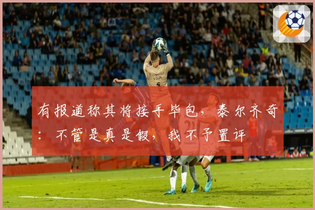 有报道称其将接手毕包，泰尔齐奇：不管是真是假，我不予置评