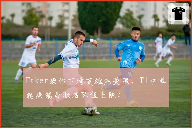 Faker操作下滑英雄池受限,T1中单轮换能否激活队伍上限?