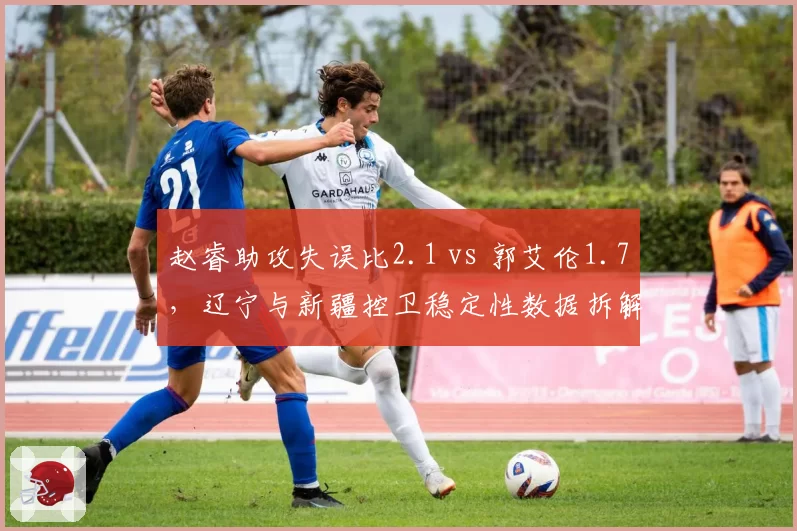 赵睿助攻失误比2.1 vs 郭艾伦1.7,辽宁与新疆控卫稳定性数据拆解