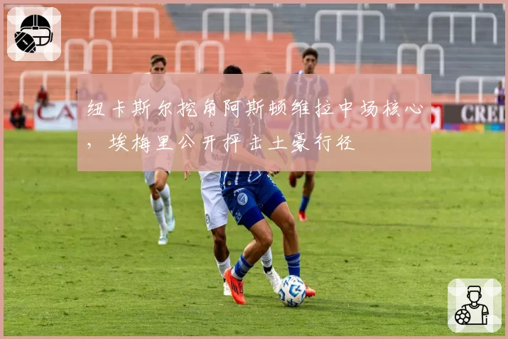 纽卡斯尔挖角阿斯顿维拉中场核心,埃梅里公开抨击土豪行径