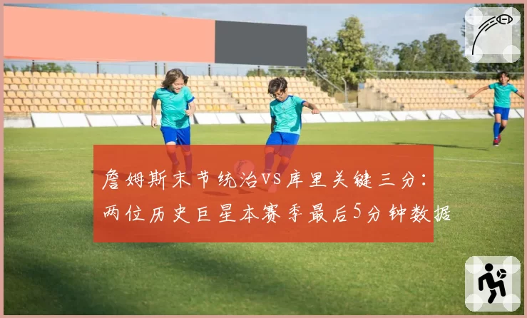 詹姆斯末节统治vs库里关键三分:两位历史巨星本赛季最后5分钟数据全解析
