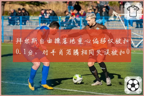 拜尔斯自由操落地重心偏移仅被扣0.1分,对手肖若腾相同失误被扣0.3分评分标准再遭炮轰