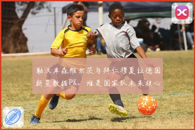 勒沃库森维尔茨与拜仁穆夏拉德国新星数据PK，谁是国家队未来核心？