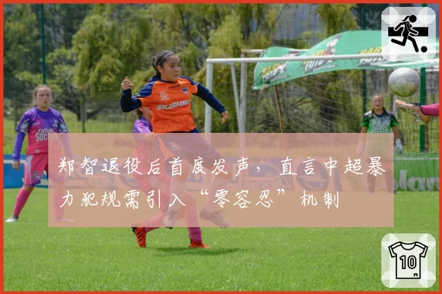 郑智退役后首度发声,直言中超暴力犯规需引入“零容忍”机制