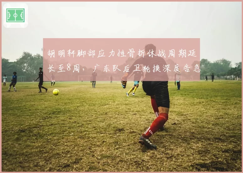 胡明轩脚部应力性骨折休战周期延长至8周,广东队后卫轮换深度告急