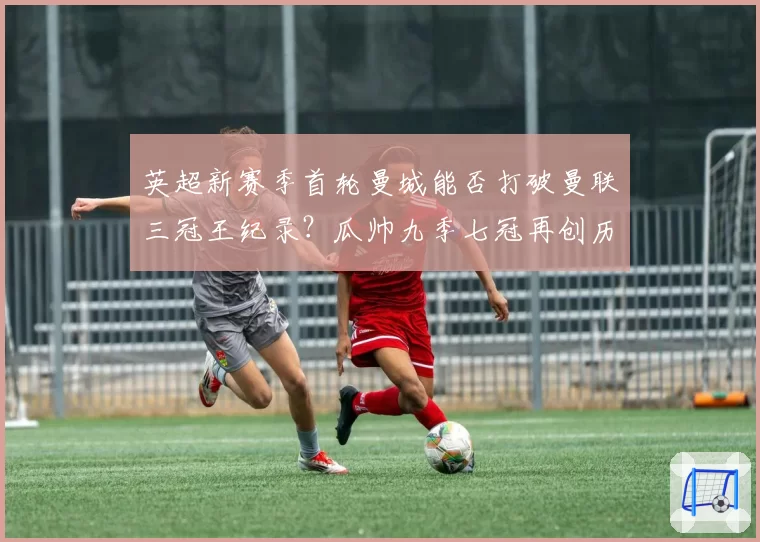 英超新赛季首轮曼城能否打破曼联三冠王纪录？瓜帅九季七冠再创历史
