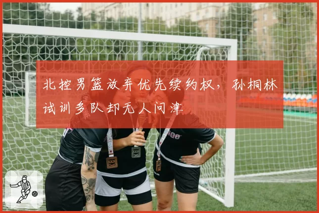 北控男篮放弃优先续约权，孙桐林试训多队却无人问津