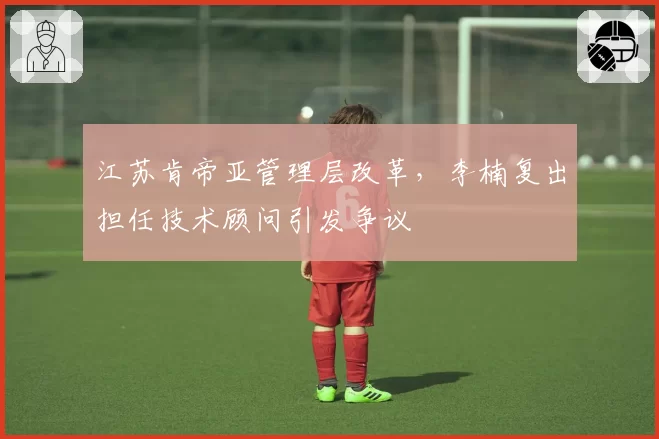 江苏肯帝亚管理层改革,李楠复出担任技术顾问引发争议