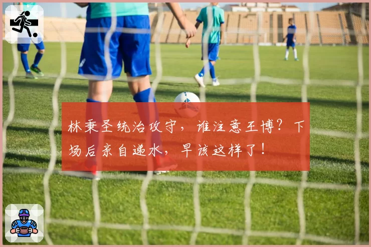 林秉圣统治攻守,谁注意王博?下场后亲自递水,早该这样了!