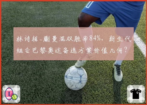 林诗栋_蒯曼混双胜率84%,新生代组合巴黎奥运备选方案价值几何?