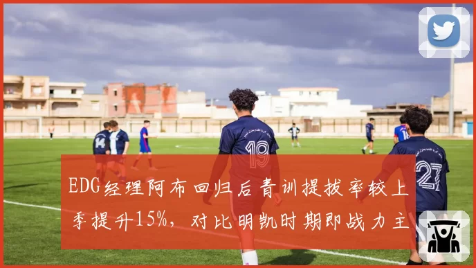 EDG经理阿布回归后青训提拔率较上季提升15%，对比明凯时期即战力主导策略反转