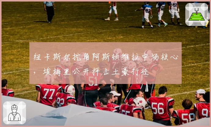 纽卡斯尔挖角阿斯顿维拉中场核心,埃梅里公开抨击土豪行径
