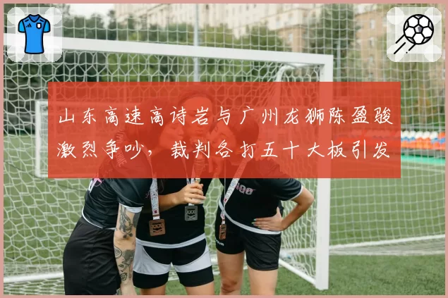 山东高速高诗岩与广州龙狮陈盈骏激烈争吵,裁判各打五十大板引发不满