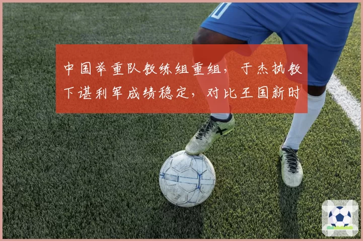 中国举重队教练组重组，于杰执教下谌利军成绩稳定，对比王国新时期大重量训练风险