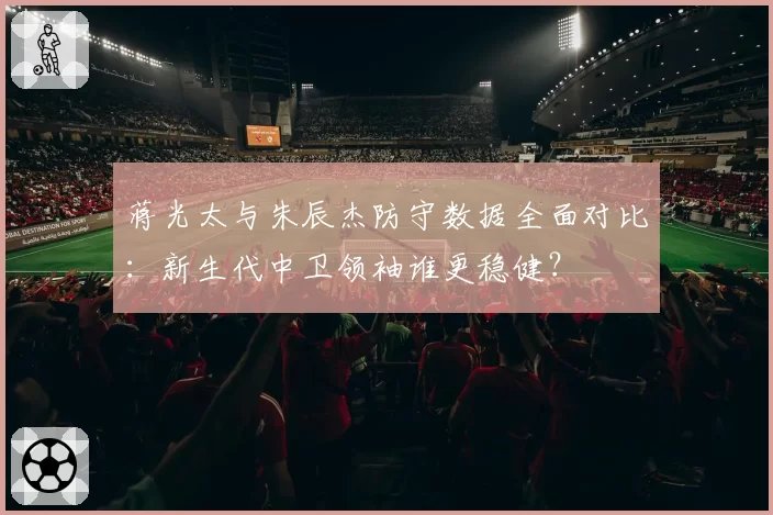 蒋光太与朱辰杰防守数据全面对比:新生代中卫领袖谁更稳健?