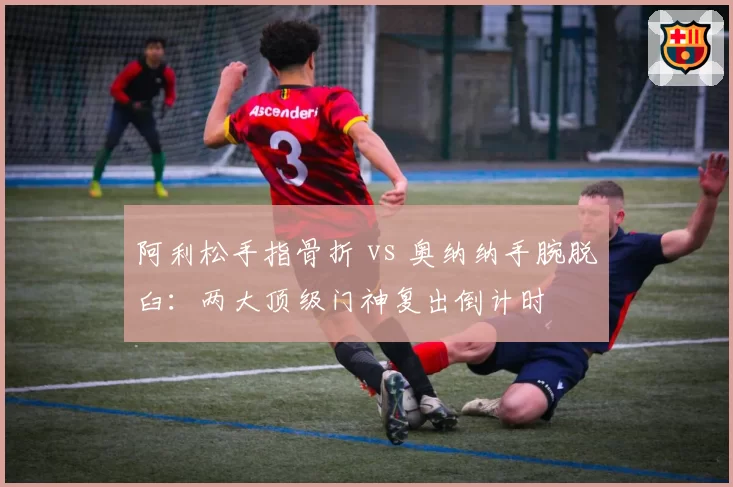 阿利松手指骨折 vs 奥纳纳手腕脱臼:两大顶级门神复出倒计时