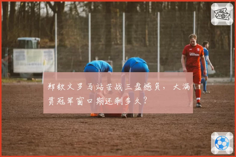 郑钦文罗马站苦战三盘憾负，大满贯冠军窗口期还剩多久？