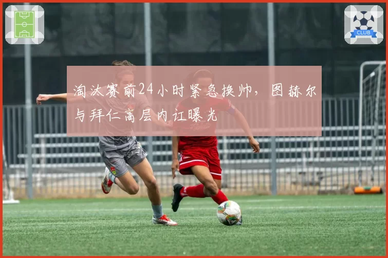 淘汰赛前24小时紧急换帅,图赫尔与拜仁高层内讧曝光