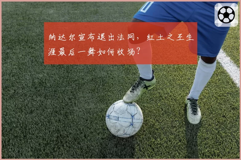纳达尔宣布退出法网，红土之王生涯最后一舞如何收场？