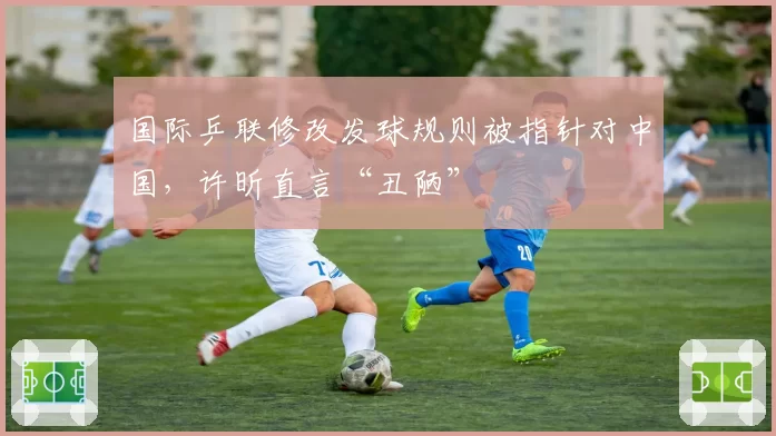 国际乒联修改发球规则被指针对中国,许昕直言“丑陋”