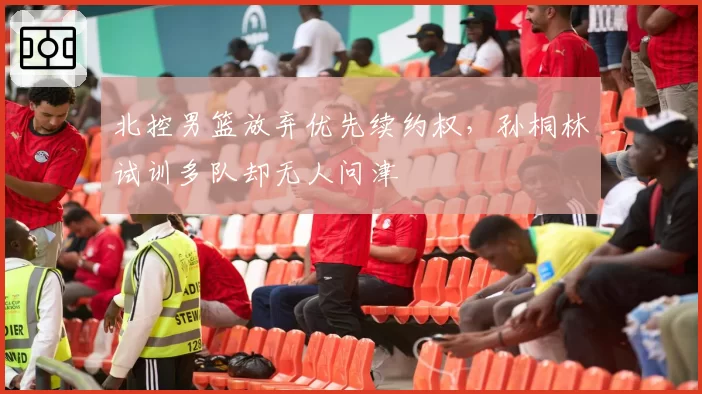 北控男篮放弃优先续约权，孙桐林试训多队却无人问津