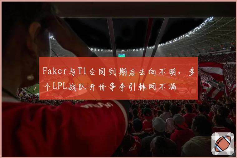 Faker与T1合同到期后去向不明，多个LPL战队开价争夺引韩网不满