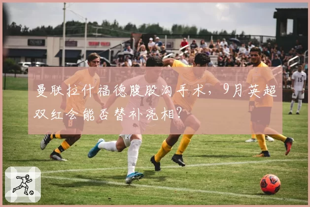 曼联拉什福德腹股沟手术,9月英超双红会能否替补亮相?