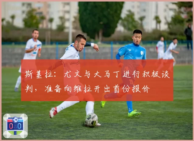 斯基拉:尤文与大马丁进行积极谈判,准备向维拉开出首份报价