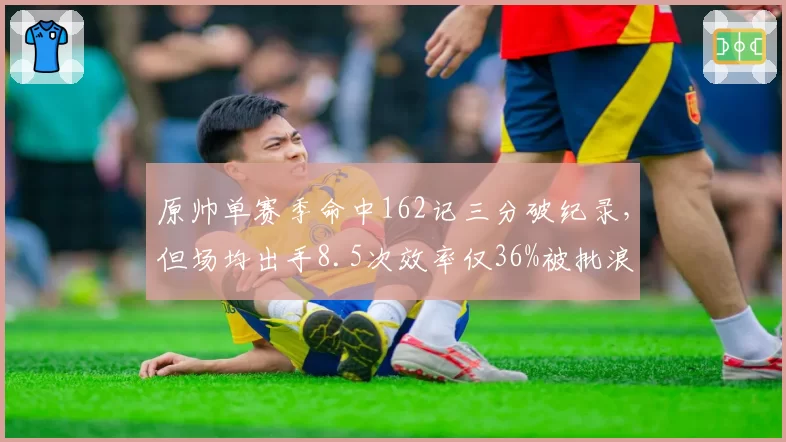 原帅单赛季命中162记三分破纪录,但场均出手8.5次效率仅36%被批浪投