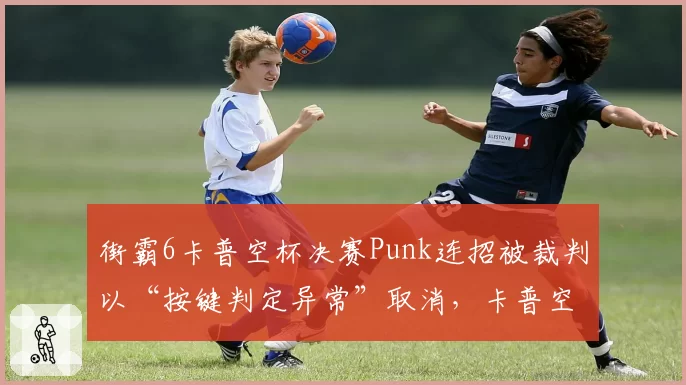 街霸6卡普空杯决赛Punk连招被裁判以“按键判定异常”取消,卡普空游戏引擎数据透明性遭质疑
