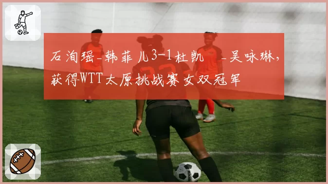 石洵瑶_韩菲儿3-1杜凯琹_吴咏琳,获得WTT太原挑战赛女双冠军