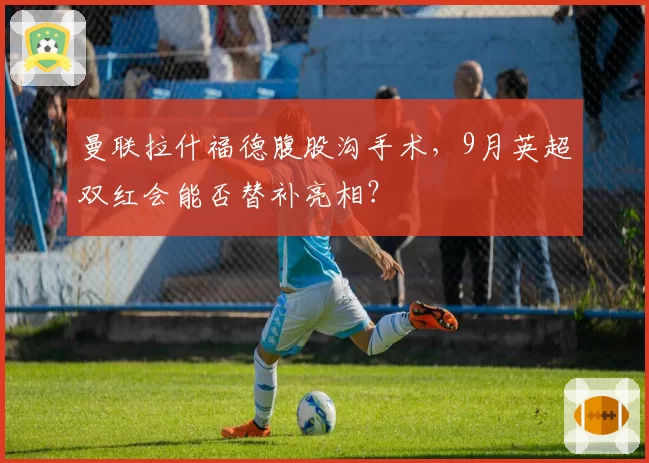 曼联拉什福德腹股沟手术，9月英超双红会能否替补亮相？